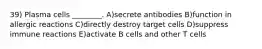 39) Plasma cells ________. A)secrete antibodies B)function in allergic reactions C)directly destroy target cells D)suppress immune reactions E)activate B cells and other T cells