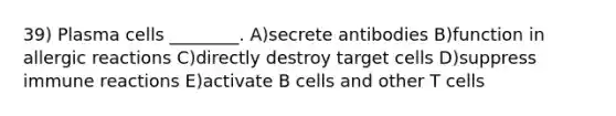 39) Plasma cells ________. A)secrete antibodies B)function in allergic reactions C)directly destroy target cells D)suppress immune reactions E)activate B cells and other T cells