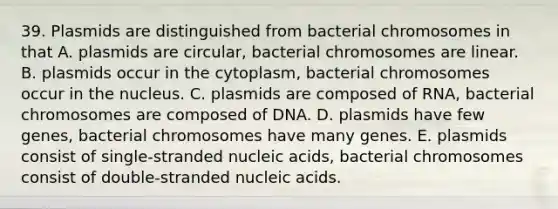 39. Plasmids are distinguished from bacterial chromosomes in that A. plasmids are circular, bacterial chromosomes are linear. B. plasmids occur in the cytoplasm, bacterial chromosomes occur in the nucleus. C. plasmids are composed of RNA, bacterial chromosomes are composed of DNA. D. plasmids have few genes, bacterial chromosomes have many genes. E. plasmids consist of single-stranded nucleic acids, bacterial chromosomes consist of double-stranded nucleic acids.