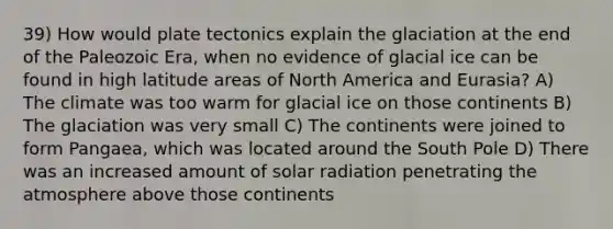 39) How would plate tectonics explain the glaciation at the end of the Paleozoic Era, when no evidence of glacial ice can be found in high latitude areas of North America and Eurasia? A) The climate was too warm for glacial ice on those continents B) The glaciation was very small C) The continents were joined to form Pangaea, which was located around the South Pole D) There was an increased amount of solar radiation penetrating the atmosphere above those continents