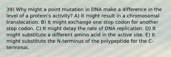 39) Why might a point mutation in DNA make a difference in the level of a protein's activity? A) It might result in a chromosomal translocation. B) It might exchange one stop codon for another stop codon. C) It might delay the rate of <a href='https://www.questionai.com/knowledge/kofV2VQU2J-dna-replication' class='anchor-knowledge'>dna replication</a>. D) It might substitute a different amino acid in the active site. E) It might substitute the N-terminus of the polypeptide for the C-terminus.