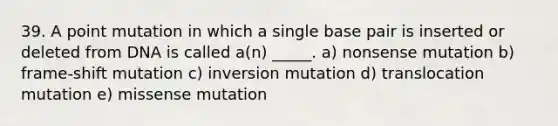 39. A point mutation in which a single base pair is inserted or deleted from DNA is called a(n) _____. a) nonsense mutation b) frame-shift mutation c) inversion mutation d) translocation mutation e) missense mutation