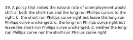 39. A policy that raised the natural rate of unemployment would shift a. both the short-run and the long-run Phillips curves to the right. b. the short-run Phillips curve right but leave the long-run Phillips curve unchanged. c. the long-run Phillips curve right but leave the short-run Phillips curve unchanged. d. neither the long-run Phillips curve nor the short-run Phillips curve right