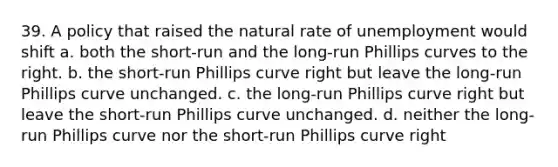 39. A policy that raised the natural rate of unemployment would shift a. both the short-run and the long-run Phillips curves to the right. b. the short-run Phillips curve right but leave the long-run Phillips curve unchanged. c. the long-run Phillips curve right but leave the short-run Phillips curve unchanged. d. neither the long-run Phillips curve nor the short-run Phillips curve right