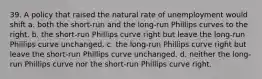 39. A policy that raised the natural rate of unemployment would shift a. both the short-run and the long-run Phillips curves to the right. b. the short-run Phillips curve right but leave the long-run Phillips curve unchanged. c. the long-run Phillips curve right but leave the short-run Phillips curve unchanged. d. neither the long-run Phillips curve nor the short-run Phillips curve right.