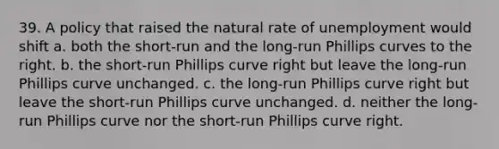 39. A policy that raised the natural rate of unemployment would shift a. both the short-run and the long-run Phillips curves to the right. b. the short-run Phillips curve right but leave the long-run Phillips curve unchanged. c. the long-run Phillips curve right but leave the short-run Phillips curve unchanged. d. neither the long-run Phillips curve nor the short-run Phillips curve right.