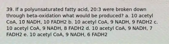 39. If a polyunsaturated fatty acid, 20:3 were broken down through beta-oxidation what would be produced? a. 10 acetyl CoA, 10 NADH, 10 FADH2 b. 10 acetyl CoA, 9 NADH, 9 FADH2 c. 10 acetyl CoA, 9 NADH, 8 FADH2 d. 10 acetyl CoA, 9 NADH, 7 FADH2 e. 10 acetyl CoA, 9 NADH, 6 FADH2