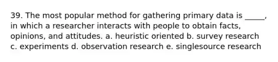 39. The most popular method for gathering primary data is _____, in which a researcher interacts with people to obtain facts, opinions, and attitudes. a. heuristic oriented b. survey research c. experiments d. observation research e. singlesource research