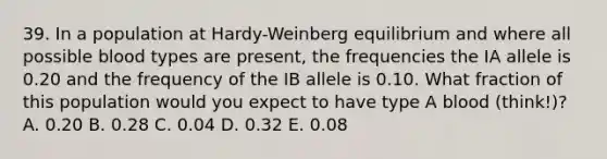 39. In a population at Hardy-Weinberg equilibrium and where all possible blood types are present, the frequencies the IA allele is 0.20 and the frequency of the IB allele is 0.10. What fraction of this population would you expect to have type A blood (think!)? A. 0.20 B. 0.28 C. 0.04 D. 0.32 E. 0.08