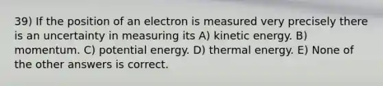 39) If the position of an electron is measured very precisely there is an uncertainty in measuring its A) kinetic energy. B) momentum. C) potential energy. D) thermal energy. E) None of the other answers is correct.