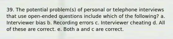 39. The potential problem(s) of personal or telephone interviews that use open-ended questions include which of the following? a. Interviewer bias b. Recording errors c. Interviewer cheating d. All of these are correct. e. Both a and c are correct.