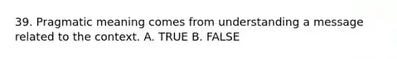 39. Pragmatic meaning comes from understanding a message related to the context. A. TRUE B. FALSE