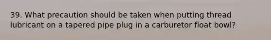 39. What precaution should be taken when putting thread lubricant on a tapered pipe plug in a carburetor float bowl?