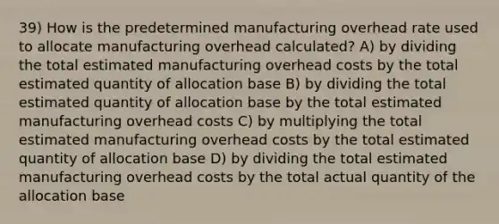 39) How is the predetermined manufacturing overhead rate used to allocate manufacturing overhead calculated? A) by dividing the total estimated manufacturing overhead costs by the total estimated quantity of allocation base B) by dividing the total estimated quantity of allocation base by the total estimated manufacturing overhead costs C) by multiplying the total estimated manufacturing overhead costs by the total estimated quantity of allocation base D) by dividing the total estimated manufacturing overhead costs by the total actual quantity of the allocation base