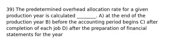 39) The predetermined overhead allocation rate for a given production year is calculated ________. A) at the end of the production year B) before the accounting period begins C) after completion of each job D) after the preparation of financial statements for the year