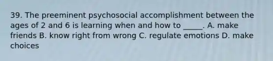 39. The preeminent psychosocial accomplishment between the ages of 2 and 6 is learning when and how to _____. A. make friends B. know right from wrong C. regulate emotions D. make choices