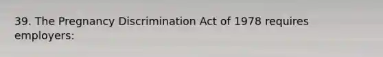 39. The Pregnancy Discrimination Act of 1978 requires employers: