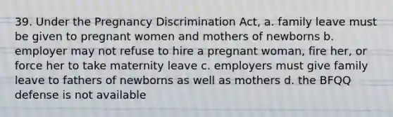 39. Under the Pregnancy Discrimination Act, a. family leave must be given to pregnant women and mothers of newborns b. employer may not refuse to hire a pregnant woman, fire her, or force her to take maternity leave c. employers must give family leave to fathers of newborns as well as mothers d. the BFQQ defense is not available