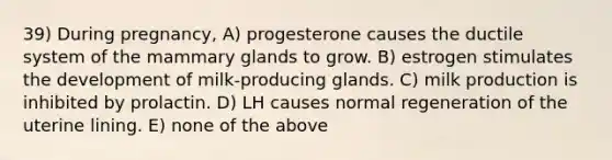 39) During pregnancy, A) progesterone causes the ductile system of the mammary glands to grow. B) estrogen stimulates the development of milk-producing glands. C) milk production is inhibited by prolactin. D) LH causes normal regeneration of the uterine lining. E) none of the above