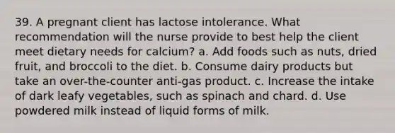 39. A pregnant client has lactose intolerance. What recommendation will the nurse provide to best help the client meet dietary needs for calcium? a. Add foods such as nuts, dried fruit, and broccoli to the diet. b. Consume dairy products but take an over-the-counter anti-gas product. c. Increase the intake of dark leafy vegetables, such as spinach and chard. d. Use powdered milk instead of liquid forms of milk.