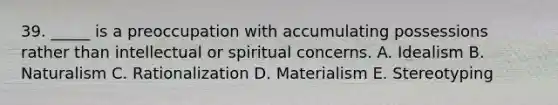 39. _____ is a preoccupation with accumulating possessions rather than intellectual or spiritual concerns. A. Idealism B. Naturalism C. Rationalization D. Materialism E. Stereotyping