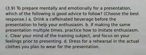 (3.9) To prepare mentally and emotionally for a presentation, which of the following is good advice to follow? (Choose the best response.) a. Drink a caffeinated beverage before the presentation to help your enthusiasm. b. If making the same presentation multiple times, practice how to imitate enthusiasm. c. Clear your mind of the training subject, and focus on your feelings prior to presenting. d. Dress for a rehearsal in the actual clothes you plan to wear for the presentation.