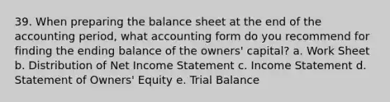 39. When preparing the balance sheet at the end of the accounting period, what accounting form do you recommend for finding the ending balance of the owners' capital? a. Work Sheet b. Distribution of Net Income Statement c. Income Statement d. Statement of Owners' Equity e. Trial Balance