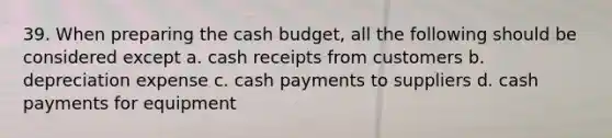 39. When preparing the cash budget, all the following should be considered except a. cash receipts from customers b. depreciation expense c. cash payments to suppliers d. cash payments for equipment