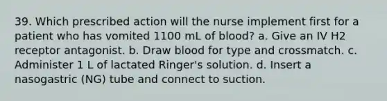 39. Which prescribed action will the nurse implement first for a patient who has vomited 1100 mL of blood? a. Give an IV H2 receptor antagonist. b. Draw blood for type and crossmatch. c. Administer 1 L of lactated Ringer's solution. d. Insert a nasogastric (NG) tube and connect to suction.