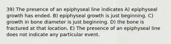 39) The presence of an epiphyseal line indicates A) epiphyseal growth has ended. B) epiphyseal growth is just beginning. C) growth in bone diameter is just beginning. D) the bone is fractured at that location. E) The presence of an epiphyseal line does not indicate any particular event.