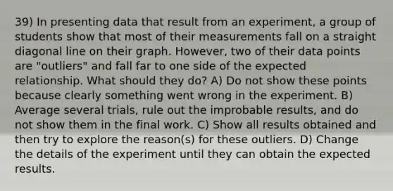 39) In presenting data that result from an experiment, a group of students show that most of their measurements fall on a straight diagonal line on their graph. However, two of their data points are "outliers" and fall far to one side of the expected relationship. What should they do? A) Do not show these points because clearly something went wrong in the experiment. B) Average several trials, rule out the improbable results, and do not show them in the final work. C) Show all results obtained and then try to explore the reason(s) for these outliers. D) Change the details of the experiment until they can obtain the expected results.