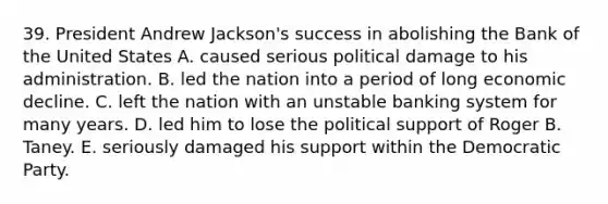 39. President Andrew Jackson's success in abolishing the Bank of the United States A. caused serious political damage to his administration. B. led the nation into a period of long economic decline. C. left the nation with an unstable banking system for many years. D. led him to lose the political support of Roger B. Taney. E. seriously damaged his support within the Democratic Party.