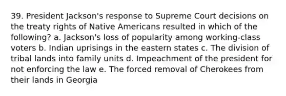 39. President Jackson's response to Supreme Court decisions on the treaty rights of Native Americans resulted in which of the following? a. Jackson's loss of popularity among working-class voters b. Indian uprisings in the eastern states c. The division of tribal lands into family units d. Impeachment of the president for not enforcing the law e. The forced removal of Cherokees from their lands in Georgia