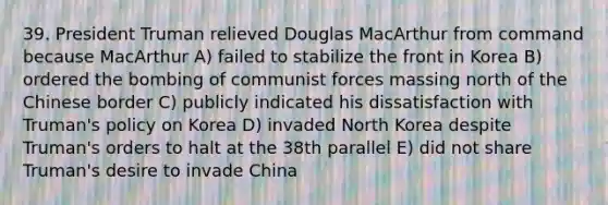 39. President Truman relieved Douglas MacArthur from command because MacArthur A) failed to stabilize the front in Korea B) ordered the bombing of communist forces massing north of the Chinese border C) publicly indicated his dissatisfaction with Truman's policy on Korea D) invaded North Korea despite Truman's orders to halt at the 38th parallel E) did not share Truman's desire to invade China