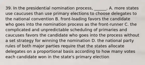 39. In the presidential nomination process, ______. A. more states use caucuses than use primary elections to choose delegates to the national convention B. front-loading favors the candidate who goes into the nomination process as the front-runner C. the complicated and unpredictable scheduling of primaries and caucuses favors the candidate who goes into the process without a set strategy for winning the nomination D. the national party rules of both major parties require that the states allocate delegates on a proportional basis according to how many votes each candidate won in the state's primary election