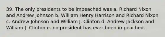 39. The only presidents to be impeached was a. Richard Nixon and Andrew Johnson b. William Henry Harrison and Richard Nixon c. Andrew Johnson and William J. Clinton d. Andrew Jackson and William J. Clinton e. no president has ever been impeached.