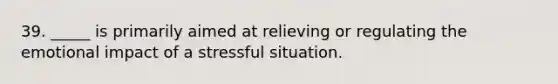 39. _____ is primarily aimed at relieving or regulating the emotional impact of a stressful situation.