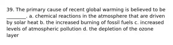 39. The primary cause of recent global warming is believed to be ________. a. <a href='https://www.questionai.com/knowledge/kc6NTom4Ep-chemical-reactions' class='anchor-knowledge'>chemical reactions</a> in the atmosphere that are driven by solar heat b. the increased burning of fossil fuels c. increased levels of atmospheric pollution d. the depletion of the ozone layer