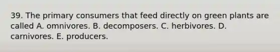 39. The primary consumers that feed directly on green plants are called A. omnivores. B. decomposers. C. herbivores. D. carnivores. E. producers.