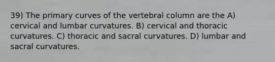 39) The primary curves of the vertebral column are the A) cervical and lumbar curvatures. B) cervical and thoracic curvatures. C) thoracic and sacral curvatures. D) lumbar and sacral curvatures.