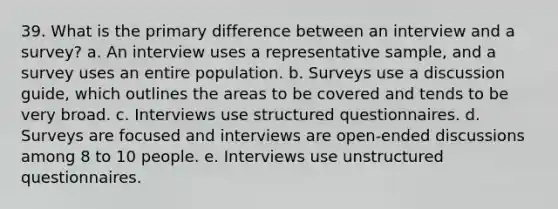 39. What is the primary difference between an interview and a survey? a. An interview uses a representative sample, and a survey uses an entire population. b. Surveys use a discussion guide, which outlines the areas to be covered and tends to be very broad. c. Interviews use structured questionnaires. d. Surveys are focused and interviews are open-ended discussions among 8 to 10 people. e. Interviews use unstructured questionnaires.