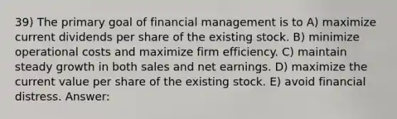 39) The primary goal of financial management is to A) maximize current dividends per share of the existing stock. B) minimize operational costs and maximize firm efficiency. C) maintain steady growth in both sales and net earnings. D) maximize the current value per share of the existing stock. E) avoid financial distress. Answer: