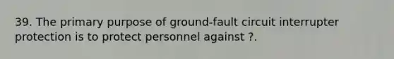 39. The primary purpose of ground-fault circuit interrupter protection is to protect personnel against ?.