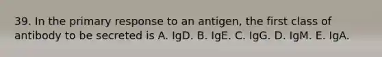 39. In the primary response to an antigen, the first class of antibody to be secreted is A. IgD. B. IgE. C. IgG. D. IgM. E. IgA.