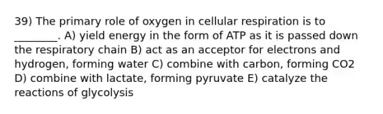 39) The primary role of oxygen in cellular respiration is to ________. A) yield energy in the form of ATP as it is passed down the respiratory chain B) act as an acceptor for electrons and hydrogen, forming water C) combine with carbon, forming CO2 D) combine with lactate, forming pyruvate E) catalyze the reactions of glycolysis