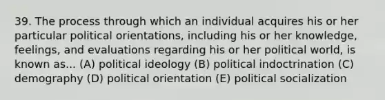 39. The process through which an individual acquires his or her particular political orientations, including his or her knowledge, feelings, and evaluations regarding his or her political world, is known as... (A) political ideology (B) political indoctrination (C) demography (D) political orientation (E) political socialization