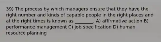 39) The process by which managers ensure that they have the right number and kinds of capable people in the right places and at the right times is known as ________. A) affirmative action B) performance management C) job specification D) human resource planning