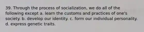 39. Through the process of socialization, we do all of the following except a. learn the customs and practices of one's society. b. develop our identity. c. form our individual personality. d. express genetic traits.