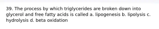 39. The process by which triglycerides are broken down into glycerol and free fatty acids is called a. lipogenesis b. lipolysis c. hydrolysis d. beta oxidation