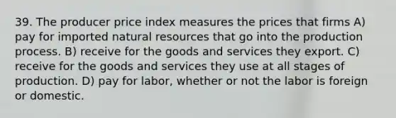 39. The producer price index measures the prices that firms A) pay for imported natural resources that go into the production process. B) receive for the goods and services they export. C) receive for the goods and services they use at all stages of production. D) pay for labor, whether or not the labor is foreign or domestic.